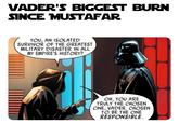 VADER'S BIGGEST BURN SINCE MUSTAFAR YOU, AN ISOLATED SURVIVOR OF THE GREATEST MILITARY DISASTER IN ALL MY EMPIRE'S HISTORY? OH, YOU ARE TRULY THE CHOSEN ONE, VADER. CHOSEN TO BE THE ONE RESPONSIBLE.