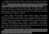 Fulgrim frowned at the warrior's choice of words, and sat down on the couch facing the Warmaster's desk. The Warmaster sliced the flesh of an apple with a gleaming, serpent-hilted dagger, and Ful- grim's rarefied senses could feel an unspoken ten- sion in the air, a miasma of things unsaid and great potential. Whatever Horus had in mind was clearly something of great import. 'You have recovered well from your wounds,' noted Fulgrim, catching the furtive glance shared between the Warmaster and Erebus. Precious little information had been released from the 63rd Expe- dition regarding the Davin campaign, certainly nothing to indicate that Horus had been wounded, but the Warmaster's reaction proved that at least part of the farseer's tale was true. 'You heard about that,' said Horus, taking a slice of apple into his mouth and wiping the juice from his chin with the back of his hand.