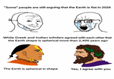 "Some" people are still arguing that the Earth is flat in 2026 While Greek and Indian scholars agreed with each other that the Earth shape is spherical more than 2,400 years ago The Earth is spherical in shape Yes, I agree with you
