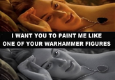 I WANT YOU TO PAINT ME LIKE ONE OF YOUR WARHAMMER FIGURES