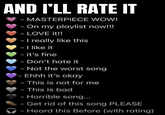 AND I'LL RATE IT - MASTERPIECE WOW! - On my playlist now!!! - LOVE it!! - I really like this - I like it - it's fine - Don't hate it - Not the worst song - Ehhh it's okay - This is not for me - This is bad - Horrible song... - Get rid of this song PLEASE - Heard this Before (with rating)
