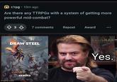 r/rpg-10m ago Are there any TTRPGs with a system of getting more powerful mid-combat? 833 7 comments Repost Award DRAW STEEL imgflip.com HEROES PICLAY TALISMAN Outlet 041 GOMG Yes.