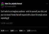 Adam Zee, palpably bisexual @ChimaAmlaDING Don't write for an imaginary audience - write for yourself, your d---, and your six closest friends that will respond with a dozen fire emojis and an exploding gif 5:14 PM - Jul 6, 2022 24.7K Reposts 1,608 Quotes 80.1K Likes 3,782 Bookmarks