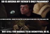 SO IS AHSOKA MY FATHER'S ONLY PADAWAN? NO THERE IS ANOTHER... SCARED THE F--- OUT OF HIM WHEN HE CAME HERE A FEW YEARS BACK, I DID BUT STILL TOO BADASS TO BE DISNEYFIED, HE IS. imgflip.com