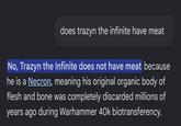 does trazyn the infinite have meat No, Trazyn the Infinite does not have meat because he is a Necron, meaning his original organic body of flesh and bone was completely discarded millions of years ago during Warhammer 40k biotransferency.
