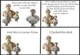 If you want to become emperor you have to take these kids as your heirs This is Marcus Aurelius; in spite of his young age he has vast knwoledge of philosophy and literaturee. He has shown great morality and will make a great emperor And this is Lucius Verus I f----- his dad