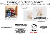 Being an "Irish twin" (When your sibling is extremely close in age as you) "Are you guys twins?!" 0.0 3.8 9.0 You and your "twin" sibling were best friends growing up (and still are) 32 9.0 00 0.2 Always wore matching outfits as kids at a special occasion "Are they twins??" Applauding your parents for being able to raise 2 babies/toddlers at once (Also always wondering why they made the "You guys look the same! You must be twins!" decision in the first NOT BAD place)