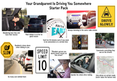 Your Grandparent Is Driving You Somewhere Starter Pack Wondering how they still have their licence Their blinker is on for no good reason SLOW AIM TO BE EARL Always listening to the same radio station You'll be 30 minutes early if you need to be somewhere at a certain time =red Randomly slows down when talking to you SPEED LIMIT 10 "[Random person you barely know] leaves on this street!" So many cars behind them DRIVE SLOWLY Comments everything they see on the streets Spends the whole drive talking Only drives on certain roads (never takes the fastest one)