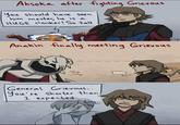 Ahsoka after fighting Grievous You should have seen him master, he is a HUGE clanker! So tall Kurpip Anakin finally meeting Grievous Cough Cough General Grievous... You're shorter than/ I expected