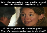 Me: You're saying I can easily cancel my membership anytime right? GYM: Why would I deceive you? There's no reason for me to do that."