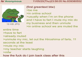 /b/ Anonymous 19 KB JPG entire time >have to fart >already muted 11/05/20(Thu)23:58:05 No.839380552 (first greentext btw) >be me >in online school >usually when I'm on the phone and I have to fart I mute my mic do my business and then unmute >in online school we are muted the >unmute my mic, let out the Hiroshima of farts, 11 seconds at the least >mute my mic >my teacher starts laughing >mfw how the f--- do I join back class after this