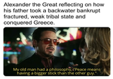 Alexander the Great reflecting on how his father took a backwater bankrupt fractured, weak tribal state and conquered Greece. ertyNocionMan My old man had a philosophy, "Peace means having a bigger stick than the other guy."