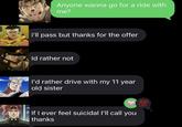 Anyone wanna go for a ride with me? i'll pass but thanks for the offer Id rather not I'd rather drive with my 11 year old sister If I ever feel suicidal I'll call you thanks 100