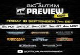 WARHAMMER THE BIG AUTISM PREVIEW SHOW FRIDAY 18 SEPTEMBER 7PM BST 11AM PDT 2PM EDT 8PM CEST 3AM JST 4AM AEST WARHAMMER 40.000 ARHAMME AGE OF SIGMAR WARHAMMER THE HORUS HERESY' WARHAMMER THE OLD WORLD: WARHAMMER WARHAMMER 40.000 KILL TEAM BLOOD BOWL THE GAME OF FANTASY FOOTBALL WARHAMMER NECROMUNDA WARHAMMER QUEST DARKWATER @OFFICIALWARHAMMER