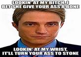 LOOKIN' AT MY BITCH,0 BET SHE GIVE YOUR ASS A BONE LOOKIN' AT MY WRIST, IT'LL TURN YOUR ASS TO STONE