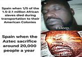Spain when 1/5 of the 1.5-2.1 million African slaves died during transportation to their American Colonies Spain when the Aztec sacrifice i sleep around 20,000 people a year real s---