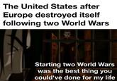 The United States after Europe destroyed itself following two World Wars Starting two World Wars was the best thing you could've done for my life