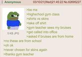 Anonymous 5 KB JPG 03/10/21(Wed)21:45:22 No.62695227 >be me >highschool gym class >shirts vs skins >take off shirt >gym teacher sees my bruises >get called into office >asked if bruises are from home >no these are from school >oh ok >never chosen for skins again >thanks gym teacher