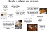 Lets everyone near him know that he is really into wine Guy who is really into wine starterpack Works at the same place as you but with better salary "Oh yeah, thats a great Sauvignon" You barely know the difference between white and red wine and he always tries to teach you Sometimes brings little snacks to work that he baked that taste absolutely delicios but you cant let him know that you really like it so you just give advice how to improve the pasteries Has the most bastic f------ opinions about certain topics but communicates them in a really profound manner so everyone thinks he is really intelligent Your wife always talks about him like hes some kind of f------ Idol to her Is generally an absolute f------ pretentious prick you sometimes imagine him wearing a cute litte skirt