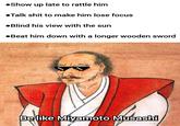 •Show up late to rattle him ●Talk s--- to make him lose focus •Blind his view with the sun •Beat him down with a longer wooden sword Be like Miyamoto Musashi