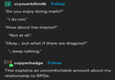 cryoverkiltmilk Follow "Do you enjoy doing math?" "I do not." "How about live improv?" "Not at all." "Okay... but what if there are dragons?" "...keep talking." copperbadge Follow This explains an uncomfortable amount about my relationship to RPGs.