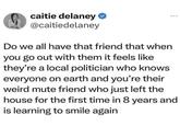 caitie delaney ❤ @caitiedelaney Do we all have that friend that when you go out with them it feels like they're a local politician who knows everyone on earth and you're their weird mute friend who just left the house for the first time in 8 years and is learning to smile again