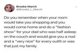 Brooke March @Brooke_L_March Do you remember when your mom would take you shopping and you would come home and do a "fashion show" for your dad who was half asleep on the couch and would give you a nod and a "very nice" for every outfit or was that just my family.