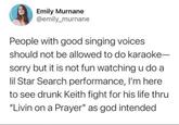 Emily Murnane @emily_murnane People with good singing voices should not be allowed to do karaoke- sorry but it is not fun watching u do a lil Star Search performance, I'm here to see drunk Keith fight for his life thru "Livin on a Prayer" as god intended