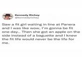 Kennedy Richey @kennedyrichey Saw a fit girl waiting in line at Panera and I was like wow, I'm gonna be fit one day.. Then she got an apple on the side instead of a baguette and I knew the fit life would never be the life for me.
