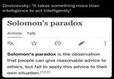 Dostoevsky: "It takes something more than intelligence to act intelligently" Solomon's paradox Article Talk A Solomon's paradox is the observation that people can give reasonable advice to others, but fail to apply this advice to their own situation.[1][2]