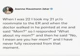 Joanna Hausmann Jatar When I was 22 I took my 21 yr/o roommate to the ER and when the doctor walked in he pointed at me and said "Mom?" so I responded "What about my mom?" and then he said "No, I mean are you her mom?" and I have never fully recovered from that moment.
