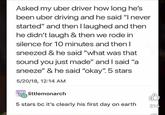 Asked my uber driver how long he's been uber driving and he said "I never started" and then I laughed and then he didn't laugh & then we rode in silence for 10 minutes and then I sneezed & he said "what was that sound you just made" and I said "a sneeze" & he said "okay". 5 stars 5/20/18, 12:14 AM littlemonarch 5 stars bc it's clearly his first day on earth 216