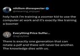nihilism disrespecter @meaning_enjoyer holy heck i'm training a zoomer kid to use the computer at work and it's exactly like training a boomer Everything Price Suffer... @agraybee There is exactly one generation that can rotate a pdf and there will never be another. The knowledge dies with us.