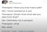 Jon @ArfMeasures Therapist: Have you ever had a job? Me: I once worked at a zoo Therapist: Great! And what did you take from that? Me: Definitely not a penguin Therapist: what Me: what 10:04 AM 1/7/20 Twitter for Android