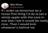 Skin Horse @10tonfetus If i woke up tomorrow as a horse first thing I'd do is eat a whole apple with the core in one bite I bet it would be really nice. Then I would kick whatever's behind me