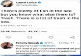 Laurel Lance @PrettyBirdie There's plenty of fish in the sea but you know what else there is? Trash. There is a lot of trash in the sea. 6:44 PM 15 Nov 11 29.4K Retweets 42.7K Likes 27 • Felicity Smoak @Sm... 15 Nov 11 Replying to @PrettyBirdie Not sure if your boyfriend cheated on you or you're just trying to raise awareness about pollution.
