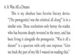 4. It Was All a Dream This is my absolute least favorite literary device. "[The protagonist] was the criminal all along!" is in a similar vein. These resolutions only betray the reader, who has become deeply invested in the story, and has been living it alongside the protagonist. "Was it all a dream?" is a question with only one response: "Give me back the part of my life I wasted on reading this."