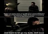 Master I am seeing visions of my wife dying I cannot tell you how afraid I am of that happening. Please tell me there is something that can be done to prevent this Just learn to let go my dude, skill issue