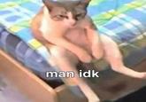 man idk