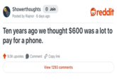 Showerthoughts Join reddit Posted by Riajnor 6 days ago Ten years ago we thought $600 was a lot to pay for a phone. 9.5K upvotes Comment Copy link View 1293 comments