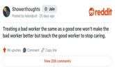 Showerthoughts Join Posted by keijodputt 20 days ago reddit Treating a bad worker the same as a good one won't make the bad worker better but teach the good worker to stop caring. 8K upvotes Comment Copy link View 206 comments