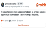 Showerthoughts Join reddit Posted by Longjumping-Sweet280 13 days ago It is substantially more suspicious to board an airplane wearing a parachute than to board a boat wearing a life jacket. 7K upvotes Comment Copy link View 119 comments