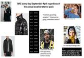 NYC every day September-April regardless of the actual weather starter pack Sat 20 69°/56° *mention upcoming Sun 21 68°/56° Mon 22 70°/62° vacation* "Hope you're going somewhere warm!" BO in every subway car Tue 23 73°/64° Wed 24 74°/60° Thu 25 71°/61° Fri 26 71°/61° Sat 27 72°/62° Sun 28 73°/58° Mon 29 70°/57° Tue 30 70°/58° Wed 01 71°/59° Thu 02 69°/56° Supposedly working- class guy talking about his second home in Florida "I'm tired of shoveling snow!" NEWS NYC's Central Park records 1 inch of snowfall for the first time in nearly 2 years