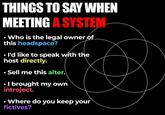 THINGS TO SAY WHEN MEETING A SYSTEM Who is the legal owner of this headspace? . I'd like to speak with the host directly. Sell me this alter. • I brought my own introject. • Where do you keep your fictives?