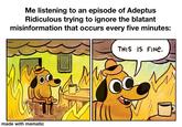 Me listening to an episode of Adeptus Ridiculous trying to ignore the blatant misinformation that occurs every five minutes: THIS IS FINE. made with mematic