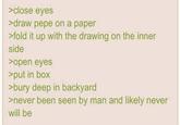 >close eyes >draw pepe on a paper >fold it up with the drawing on the inner side >open eyes >put in box >bury deep in backyard >never been seen by man and likely never will be