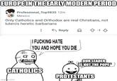 EUROPE IN THE EARLY MODERN PERIOD Professional_Top9835 12m Mexico Only Catholics and Orthodox are real Christians, not lutero's heretic barbarians Reply I F------ HATE YOU AND HOPE YOU DIE CATHOLICS imgfip.com D -13 OUR LEADER IS NOT THE POPE'S PROTESTANTS