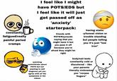 constantly fatigued/really painful period cramps I feel like I might have POTS/EDS but I feel like it will just get passed off as 'anxiety' starterpack: friends with POTS/Raynauds saying that you might have it but you pass it off because you're afraid they might be right having static -y/tunnel vision or trouble standing but people telling you it's just "low iron" watching reels/tiktoks about POTS but not wanting to self diagnose yet you agree with all the symptoms in the videos body/nail beds constantly cold or discolored -- like your parents literally nicknamed you "corpse fingers"
