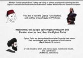 Modern Turkish people from Turkey are trying to spread propaganda claiming that the Oghuz Turks did not look East Asian but instead looked West Asian and Eastern European Yes, this is how the Oghuz Turks looked, just as they are portrayed in TV shows Meanwhile, this is how contemporary Muslim and Persian sources described the Oghuz Turks Oghuz Turks are distinguished from other Turks by their valour, their slanted eyes, and the smallness of their stature (By Al Masudi, 10 century) a Turk should be short, with narrow eyes, nostrils and mouth, and a shrill voice (Al Marvaz, 12 Century)