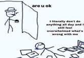 are u ok I literally don't do anything all day and I still feel overwhelmed what's wrong with me